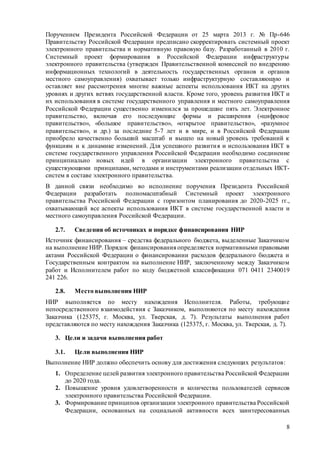 8
Поручением Президента Российской Федерации от 25 марта 2013 г. № Пр-646
Правительству Российской Федерации предписано скорректировать системный проект
электронного правительства и нормативную правовую базу. Разработанный в 2010 г.
Системный проект формирования в Российской Федерации инфраструктуры
электронного правительства (утвержден Правительственной комиссией по внедрению
информационных технологий в деятельность государственных органов и органов
местного самоуправления) охватывает только инфраструктурную составляющую и
оставляет вне рассмотрения многие важные аспекты использования ИКТ на других
уровнях и других ветвях государственной власти. Кроме того, уровень развития ИКТ и
их использования в системе государственного управления и местного самоуправления
Российской Федерации существенно изменился за прошедшие пять лет. Электронное
правительство, включая его последующие формы и расширения («цифровое
правительство», «большое правительство», «открытое правительство», «разумное
правительство», и др.) за последние 5-7 лет и в мире, и в Российской Федерации
приобрело качественно больший масштаб и вышло на новый уровень требований к
функциям и к динамике изменений. Для успешного развития и использования ИКТ в
системе государственного управления Российской Федерации необходимо соединение
принципиально новых идей в организации электронного правительства с
существующими принципами, методами и инструментами реализации отдельных ИКТ-
систем в составе электронного правительства.
В данной связи необходимо во исполнение поручения Президента Российской
Федерации разработать полномасштабный Системный проект электронного
правительства Российской Федерации с горизонтом планирования до 2020-2025 гг.,
охватывающий все аспекты использования ИКТ в системе государственной власти и
местного самоуправления Российской Федерации.
2.7. Сведения об источниках и порядке финансирования НИР
Источник финансирования – средства федерального бюджета, выделенные Заказчиком
на выполнение НИР. Порядок финансирования определяется нормативными правовыми
актами Российской Федерации о финансировании расходов федерального бюджета и
Государственным контрактом на выполнение НИР, заключенному между Заказчиком
работ и Исполнителем работ по коду бюджетной классификации 071 0411 2340019
241 226.
2.8. Место выполнения НИР
НИР выполняется по месту нахождения Исполнителя. Работы, требующие
непосредственного взаимодействия с Заказчиком, выполняются по месту нахождения
Заказчика (125375, г. Москва, ул. Тверская, д. 7). Результаты выполнения работ
представляются по месту нахождения Заказчика (125375, г. Москва, ул. Тверская, д. 7).
3. Цели и задачи выполнения работ
3.1. Цели выполнения НИР
Выполнение НИР должно обеспечить основу для достижения следующих результатов:
1. Определение целей развития электронного правительства Российской Федерации
до 2020 года.
2. Повышение уровня удовлетворенности и количества пользователей сервисов
электронного правительства Российской Федерации.
3. Формирование принципов организации электронного правительства Российской
Федерации, основанных на социальной активности всех заинтересованных
 