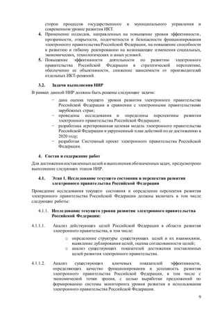 9
сторон процессов государственного и муниципального управления и
современном уровне развития ИКТ.
4. Применение подходов, направленных на повышение уровня эффективности,
прозрачности, открытости, подотчетности и безопасности функционирования
электронного правительства Российской Федерации, на повышение способности
к развитию и гибкому реагированию на возникающие изменения социальных,
экономических, технологических и иных условий.
5. Повышение эффективности деятельности по развитию электронного
правительства Российской Федерации в стратегической перспективе,
обеспечение ее объективности, снижение зависимости от производителей
отдельных ИКТ-решений.
3.2. Задачи выполнения НИР
В рамках данной НИР должны быть решены следующие задачи:
− дана оценка текущего уровня развития электронного правительства
Российской Федерации в сравнении с электронными правительствами
зарубежных стран;
− проведены исследования и определены перспективы развития
электронного правительства Российской Федерации;
− разработана агрегированная целевая модель электронного правительства
Российской Федерации и укрупненный план действий по ее достижению к
2020 году;
− разработан Системный проект электронного правительства Российской
Федерации.
4. Состав и содержание работ
Для достижения поставленныхцелей и выполнения обозначенныхзадач, предусмотрено
выполнение следующих этапов НИР.
4.1. Этап 1. Исследование текущего состояния и перспектив развития
электронного правительства Российской Федерации
Проведение исследования текущего состояния и определение перспектив развития
электронного правительства Российской Федерации должны включать в том числе
следующие работы:
4.1.1. Исследование текущего уровня развития электронного правительства
Российской Федерации:
4.1.1.1. Анализ действующих целей Российской Федерации в области развития
электронного правительства, в том числе:
o определение структуры существующих целей и их взаимосвязи,
выявление дублирования целей, оценка согласованности целей;
o анализ существующих показателей достижения поставленных
целей развития электронного правительства.
4.1.1.2. Анализ существующих ключевых показателей эффективности,
определяющих качество функционирования и успешность развития
электронного правительства Российской Федерации, в том числе с
экономической точки зрения, с целью выработки предложений по
формированию системы мониторинга уровня развития и использования
электронного правительства Российской Федерации.
 