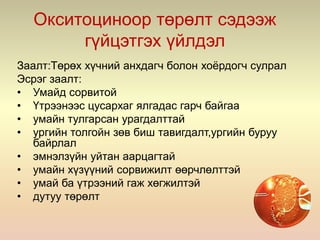 Окситоциноор төрөлт сэдээж
гүйцэтгэх үйлдэл
Заалт:Төрөх хүчний анхдагч болон хоёрдогч сулрал
Эсрэг заалт:
• Умайд сорвитой
• Үтрээнээс цусархаг ялгадас гарч байгаа
• умайн тулгарсан урагдалттай
• ургийн толгойн зөв биш тавигдалт,ургийн буруу
байрлал
• эмнэлзүйн уйтан аарцагтай
• умайн хүзүүний сорвижилт өөрчлөлттэй
• умай ба үтрээний гаж хөгжилтэй
• дутуу төрөлт
 