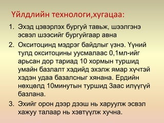 Үйлдлийн технологи,хугацаа:
1. Эхэд цэвэрлэх бургуй тавьж, шээлгэнэ
эсвэл шээсийг бургуйгаар авна
2. Окситоцинд мэдрэг байдлыг үзнэ. Үүний
тулд окситоцины уусмалаас 0,1мл-ийг
арьсан дор тариад 10 хормын туршид
умайн базлалт хэдийд эхэлж ямар хүчтэй
хэдэн удаа базалсныг хянана. Ердийн
нөхцөлд 10минутын туршид 3аас илүүгүй
базлана.
3. Эхийг орон дээр дээш нь харуулж эсвэл
хажуу талаар нь хэвтүүлж хучна.
 