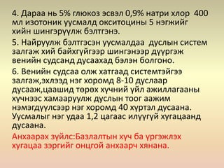 4. Дараа нь 5% глюкоз эсвэл 0,9% натри хлор 400
мл изотоник уусмалд окситоцины 5 нэгжийг
хийн шингэрүүлж бэлтгэнэ.
5. Найруулж бэлтгэсэн уусмалдаа дуслын систем
залгаж хий байхгүйгээр шингэнээр дүүргэж
венийн судсанд дусаахад бэлэн болгоно.
6. Венийн судсаа олж хатгаад системтэйгээ
залгаж,эхлээд нэг хоромд 8-10 дуслаар
дусааж,цаашид төрөх хүчний үйл ажиллагааны
хүчнээс хамааруулж дуслын тоог аажим
нэмэгдүүлсээр нэг хоромд 40 хүртэл дусаана.
Уусмалыг нэг удаа 1,2 цагаас илүүгүй хугацаанд
дусаана.
Анхаарах зүйлс:Базлалтын хүч ба үргэжлэх
хугацаа зэргийг онцгой анхаарч хянана.
 