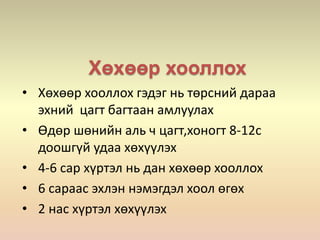 Хөхөөр хооллох
• Хөхөөр хооллох гэдэг нь төрсний дараа
эхний цагт багтаан амлуулах
• Өдөр шөнийн аль ч цагт,хоногт 8-12с
доошгүй удаа хөхүүлэх
• 4-6 сар хүртэл нь дан хөхөөр хооллох
• 6 сараас эхлэн нэмэгдэл хоол өгөх
• 2 нас хүртэл хөхүүлэх
 