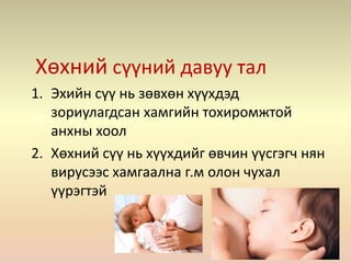 Хөхний сүүний давуу тал
1. Эхийн сүү нь зөвхөн хүүхдэд
зориулагдсан хамгийн тохиромжтой
анхны хоол
2. Хөхний сүү нь хүүхдийг өвчин үүсгэгч нян
вирусээс хамгаална г.м олон чухал
үүрэгтэй
 