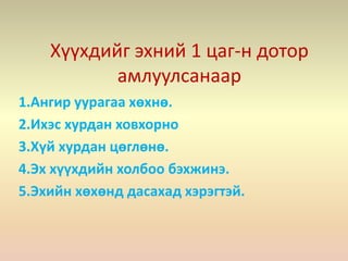 Хүүхдийг эхний 1 цаг-н дотор
амлуулсанаар
1.Ангир уурагаа хөхнө.
2.Ихэс хурдан ховхорно
3.Хүй хурдан цөглөнө.
4.Эх хүүхдийн холбоо бэхжинэ.
5.Эхийн хөхөнд дасахад хэрэгтэй.
 
