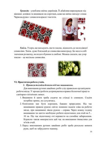 10
Троянда – улюблена квітка українців. Її дбайливо вирощували під
вікнами домівок та вишивали на сорочках, аджеця квітка нагадує сонце.
Червона ружа є символом красиі чистоти.
Хміль. Узори, що нагадують листя хмелю, відносять до молодіжної
символіки. Хміль дуже близькийдо символіки винограду. Бо несе в собі
значення розвитку, молодогобуяння та любові. Можна сказати, що узор
хмелю – це весільна символіка.
VІ. Практична робота учнів.
1. Правила технікибезпеки підчас вишивання.
Для виконання ручних швейних робіт слід правильно організувати
робочемісце. У процесіроботидотримуватися правилбезпечної праціта
санітарно-гігієнічних вимог.
1. Вишивати й шити треба сидячи на стільці із спинкою. Сидіти
потрібно прямо, не сутулячись.
2. Освітлення має бути хорошим, бажано природним. Під час
вишивання правою рукою світло повинно падати зліва на робоче
місце, при вишиванні лівою рукою - справа. Через кожну годину
вишивання чи шиття необхідно робити відпочинок для очей на 5...
10 хв. Під час відпочинку очі перевести на спокійне забарвлення.
Корисно також використати цей час на виконання гімнастики для
м'язів очей.
3. Перед виконанням ручних швейних робіт треба ретельно вимити
руки, щоб не забруднити тканину.
 