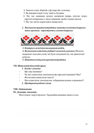 12
4. Запасні голки зберігай у футлярі або гольнику.
5. Не використовуй голку замість булавки.
6. Під час зшивання цупких матеріалів (шкіра, штучне хутро,
картон) попередньо в місці зшивання зроби отвори шилом.
7. Під час шиття користуйся наперстком.
2. Виконання практичноїроботи:вишитиелементивізерунка
швом хрестик, користуючись схемою візерунка.
3. Контрольза якістю виконуваних робіт.
4. Визначення недоліківу роботі і шляхівїх усунення (Вчитель
виправляє недоліки учнів, які були допущенні під час практичної
роботи).
5. Підведення підсумківпрактичноїроботи.
VІІ. Підведенняпідсумківуроку
1. Бесіда з учнями:
- Що таке вишивка?
- Чи має символічне значення колір народної вишивки? Яке?
- Які мотиви-символиви знаєте?
- Яке символічне значення має зображення калини в орнаменті?
2. Прибирання робочих місць
VІІІ. Оцінювання
IX. Домашнє завдання.
Підготувати творчіпроекти: Традиційна вишивка нашого село.
 