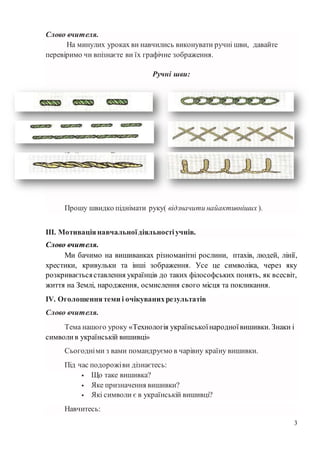 3
Слово вчителя.
На минулих уроках ви навчились виконувати ручні шви, давайте
перевіримо чи впізнаєте ви їх графічне зображення.
Ручні шви:
Прошу швидко піднімати руку( відзначити найактивніших ).
ІІІ. Мотиваціянавчальноїдіяльностіучнів.
Слово вчителя.
Ми бачимо на вишиванках різноманітні рослини, птахів, людей, лінії,
хрестики, кривульки та інші зображення. Усе це символіка, через яку
розкриваєтьсяставлення українців до таких філософських понять, як всесвіт,
життя на Землі, народження, осмислення свого місця та покликання.
ІV. Оголошеннятеми і очікуванихрезультатів
Слово вчителя.
Тема нашого уроку «Технологія українськоїнародноївишивки. Знаки і
символи в українській вишивці»
Сьогодніми з вами помандруємо в чарівну країну вишивки.
Під час подорожіви дізнаєтесь:
 Що таке вишивка?
 Яке призначення вишивки?
 Які символи є в українській вишивці?
Навчитесь:
 