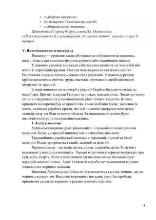 4
 підбирати візерунки;
 розміщувати їх на своєму виробі;
 підбирати колір вишивки.
Девізом нашої уроку будуть слова Д.І. Менделєєва:
«Шлях до розвитку й, у решті-решт, до щастя людини пролягаєчерез її
працю»
V. Вивченнянового матеріалу
Вишивка — орнаментальне або сюжетне зображення на тканинах,
шкірі, повсті, що виконане різними ручнимиабо машинними швами.
У давнину українці виражали себе завдяки вишитих на чоловічій або
жіночій сорочцівізерункам. Носили повсякденніта святковісорочки.
Вишиванки з новоюхвилею ожили серед українців. У кожному регіоні
країни жила певна етнічна група, яка мала притаманні своїймісцевості
візерунки та традиції.
Історія вишивки на території сучасної України бере початокще до
нашої ери. Про неї згадував Геродотта чимало мандрівників. Люди протягом
століть створювалита удосконалювалирізні техніки вишиття. Кожен
орнамент на сорочцібув не просто так, а мав особливемісце, значення та
магію, оскільки українці вірили, що той чи інший візерунок несе певну
захисну силу від біди та нечистої сили. За вишиванкою можна було
визначити статус та походження власника.
1. Колір у вишивці
Українськівишивки дуже різноманітні і гармонійні за поєднанням
кольорів. Колір у народній вишивці має символічне значення.
Традиційними українській вишивці є червоний, чорнийта білий
кольори. Рідше зустрічається синій, зелений та жовтий.
Червоний колір – це колір життя, сонця, здоров’я, крові. Томувін і
переважає у народнихвишивках. Чорний в противагу червономунагадує про
сум, горе, смерть. Хоча однозначноготлумачення символіки кольорув
народній вишивці немає. Адже і святковівиробичасто вишивали в різних
місцевостях чорниминитками.
Вишивки Тернопільської області відзначаються густим, темним, аж до
чорного, колоритом. Виконані вовняниминитками, густі без пробілів,
орнаменти суцільно вкривають рукави жіночих сорочок.
 