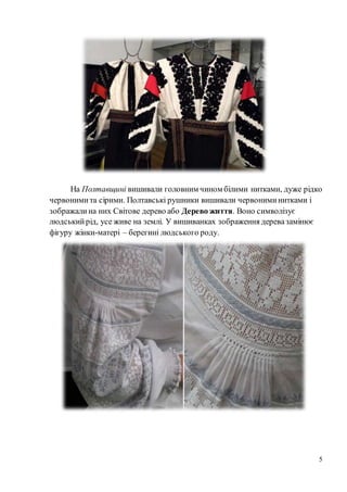 5
На Полтавщині вишивали головним чином білими нитками, дуже рідко
червонимита сірими. Полтавські рушники вишивали червониминитками і
зображалина них Світове дерево або Дерево життя. Воно символізує
людськийрід, усе живе на землі. У вишиванках зображення деревазамінює
фігуру жінки-матері – берегині людського роду.
 