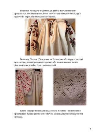 6
Вишивки Київщини виділяються дрібно розчленованими
орнаментальними мотивами. Вони найчастіше червоногокольоруз
графічним окресленням малюнка чорним.
Вишивки Полісся (Рівненська та Волинська обл.) простіта чіткі,
складаються з повторення поодинокихабо вписаних одне в одне
різноманітних ромбів, зірок, ламаних ліній.
Багато і щедро вишивали на Буковині. Яскраво і різноманітно
прикрашали рукави святковихсорочок. Вишивали різнокольоровими
нитками.
 