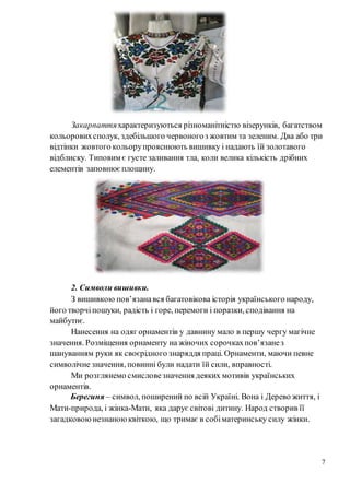 7
Закарпаттяхарактеризуються різноманітністю візерунків, багатством
кольоровихсполук, здебільшого червоногоз жовтим та зеленим. Два або три
відтінки жовтого кольорупрояснюють вишивку і надають їй золотавого
відблиску. Типовим є густе заливання тла, коли велика кількість дрібних
елементів заповнюєплощину.
2. Символи вишивки.
З вишивкою пов’язанався багатовікова історія українського народу,
його творчіпошуки, радість і горе, перемоги і поразки, сподівання на
майбутнє.
Нанесення на одяг орнаментів у давнину мало в першу чергу магічне
значення. Розміщення орнаменту на жіночих сорочкахпов’язанез
шануванням руки як своєрідного знаряддя праці. Орнаменти, маючи певне
символічне значення, повинні були надати їй сили, вправності.
Ми розглянемо смисловезначення деяких мотивів українських
орнаментів.
Берегиня – символ, поширений по всій Україні. Вона і Дерево життя, і
Мати-природа, і жінка-Мати, яка дарує світові дитину. Народ створив її
загадковоюнезнаноюквіткою, що тримає в собіматеринську силу жінки.
 
