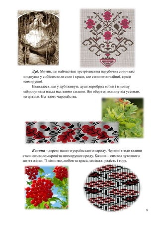 8
Дуб. Мотив, що найчастіше зустрічався на парубочихсорочкахі
поєднував у собісимволисили і краси, але сили незвичайної, краси
невмирущої.
Вважалося, що у дубі живуть душі хоробрихвоїнів і в ньому
наймогутніша влада над злими силами. Він оберігає людину від усіляких
негараздів. Від злого чародійства.
Калина – дерево нашого українського народу. Червоніягодикалини
стали символом кровіта невмирущого роду. Калина – символдуховного
життя жінки: її дівоцтво, любов та краса, заміжжя, радість і горе.
 