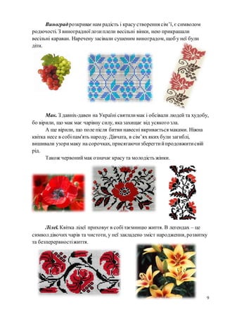 9
Виноградрозкриваєнам радість і красу створення сім’ї, є символом
родючості. З виноградноїлозиплели весільні вінки, нею прикрашали
весільні караван. Наречену засівали сушеним виноградом, щоб у неї були
діти.
Мак. З давніх-давен на Україні святилимак і обсівали людей та худобу,
бо вірили, що мак має чарівну силу, яка захищає від усякого зла.
А ще вірили, що поле після битви навесні вкривається маками. Ніжна
квітка несе в собіпам'ять народу. Дівчата, в сім’ях яких були загиблі,
вишивали узоримаку на сорочках, присягаючизберегтийпродовжитисвій
рід.
Також червониймак означає красу та молодість жінки.
Лілеї. Квітка лілеї приховує в собітаємницю життя. В легендах – це
символдівочих чарів та чистоти, у неї закладено зміст народження, розвитку
та безперервностіжиття.
 