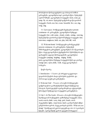 ბრძანებითი წინადადებებისა და ძახილის ნიშნის
გამოყენება. ეცოდინებათ ng-ს კითხვის წესი. შეძლებენ
იცნონ ზმნები. ეცოდინებათ სიტყვები: look, come, go,
jump, fly, sit, moon. შეძლებენ დაწერონ და წაიკითხონ
სიტყვები: Earth, star, hot, count, beautiful, live, see, ring,
wing, sing.
11. Up in space მოსწავლეებს შეეძლებათ present
continuous–ის გამოყენება. ეცოდინებათ შემდეგი
სიტყვები: hot, cold, sunny, cloudy, windy, raining, snowing.
შეძლებენ წაიკითხონ და წერონ შემდეგი სიტყვები: kite,
snowman, sunglasses, hold, eat, play, bell, hill, well.
12. Welcome home! მოსწავლეები განიმტკიცებენ
present continuous–ის გამოყენებას. შეძლებენ
ზმნიზედების გამოყენებას. ეცოდინებათ ck-ს წაკითხვის
წესი. ასევე ეცოდინებათ ქვემდებარის, შემასმენლისა და
დამატების ადგილი წინადადებაში. ეცოდინებათ
სიტყვები: jumping, laughing, singing, loudly,
party.ეცოდინებათ შემდეგი სიტყვების წერა და კითხვა:
orange juice, open, drink, walk. ასევე ეცოდინებათ
სიმღერა.
წიგნი მეორე
1. Introduction – 1 საათი. ეს პირველი გაკვეთილი
დაეთმობა წიგნის ახალი გმირების გაცნობას და
ძირითადი ლექსიკის გახსენებას.
2. Welcome Unit! - 7 საათი. ამ თავში მოსწავლეები
დაწვრილებით გაიხსენებენ წინა წელს შესწავლილ
მასალას, შეასრულებენ სავარჯიშოებს და აქტივობებს
წინა წელს შესწავლილი სიტყვების გამოყენებით.
3. Unit 1-At The Castle – 8 საათი. ამ თავში მოსწავლეები
შეისწავლიან მოქმედების აღმნიშვნელ სიტყვებს: clean,
wash, watch, climb, carry, help, pick, brush, catch.
ასევე:ladder, lights, steps boxes, lunch. გაიმეორებენ აწმყო
განგრძობით დროს. ასევე კითხვის დასმას : What are you
doing? შეისწავლიან კვირის დღეებს და ასო A–ს კითხვის
წესებს. ივარჯიშებენ კვირის დღეების მიხედვით
 