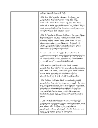 მოქმედებებიდ წერით აღწერაში.
4. Unit 2-In Biffo`s garden –8 საათი. მოსწავლეებს
ეცოდინებათ ახალი სიტყვები: swing, slide, rings,
roundabouts, hands, dance, throw, hop, run, skip, shout,
square, circle, stone. ეცოდინებათ ასო I–ს კითხვის წესები.
შეეძლებათ დასვან კითხვა მხოლობით და მრავლობით
რიცხვში: What is this? What are these?
5. Unit 3-Pirate Jack– 8 საათი. მოსწავლეებს ეცოდინებათ
ახალი სიტყევბი: like, buy, football, basketball, tennis,
swimming, singing, clothes, think, paint, write, cut, stick,
scissors, paints, glue. ეცოდინებათ ასო O–ს კითხვის
წესები.ეცოდინებათ აწმყო განუსაზღვრელი დროის
თხრობითი და კითხვითი ფორმები.
Revision 1 –1 საათი. პროექტი–Flowers forYou!ამ
გაკვეთილის მანძილზე მოსწავლეები გაიმეორებენ წინა
სამ თავში შესწავლილ სიტყვებს და თვითონ შექმნიან
ყვევილებს საყვარელი ადამიანებისათვის.
6. Unit 4-A Fantastic Shop- 8 საათი. მოსწავლეებს
ეცოდინებათ ახალი სიტყვები: jacket, dress, shirt, trousers,
boot, shoes, skirt, socks,T-shirt, coat, gloves, shorts, sandals,
trainers, wear. ეცოდინებათ do, does–ის სწორად
გამოყენება. ასევე, cl, gl, fl, pl-ს სწორად წაკითხვა.
7. Unit 5- Pirate Jack Is On TV–8 საათი. მოსწავლეებს
ეცოდინებათ ახალი სიტყვები:get up, swim, play the piano,
sleep, sea, parrot,astronaut, spacestation, phone, people, talk.
ეცოდინებათ თხრობით წინადადებებში სად უნდა
დაამატონ ზმნაზე s–ი. ასევე, ეცოდინებათ კიტხვა
ასოებისა:br, dr, cr, tr,gr. ეცობინებათ ზუსტი საათების
ცნობა.
8. Unit 6-Who Is The Winner–8 საათი. მოსწავლეებს
ეცოდინებათ შემდეგი სიტყვები: arm, leg, foot, feet, head,
nose, winner, ride. მოსწავლეებს ეცოდინებათ
კუთვნილებით ნაცვალსახელები: her, his their, my, your.
ასევე, ეცოდინებათ დათვა 20–ის ზემოთ.
 