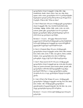 ეცოდინებათ ახალი სიტყვები: swing, slide, rings,
roundabouts, hands, dance, throw, hop, run, skip, shout,
square, circle, stone. ეცოდინებათ ასო I–ს კითხვის წესები.
შეეძლებათ დასვან კითხვა მხოლობით და მრავლობით
რიცხვში: What is this? What are these?
5. Unit 3-Pirate Jack– 8 საათი. მოსწავლეებს ეცოდინებათ
ახალი სიტყევბი: like, buy, football, basketball, tennis,
swimming, singing, clothes, think, paint, write, cut, stick,
scissors, paints, glue. ეცოდინებათ ასო O–ს კითხვის
წესები.ეცოდინებათ აწმყო განუსაზღვრელი დროის
თხრობითი და კითხვითი ფორმები.
Revision 1 –1 საათი. პროექტი–Flowers forYou!ამ
გაკვეთილის მანძილზე მოსწავლეები გაიმეორებენ წინა
სამ თავში შესწავლილ სიტყვებს და თვითონ შექმნიან
ყვევილებს საყვარელი ადამიანებისათვის.
6. Unit 4-A Fantastic Shop- 8 საათი. მოსწავლეებს
ეცოდინებათ ახალი სიტყვები: jacket, dress, shirt, trousers,
boot, shoes, skirt, socks,T-shirt, coat, gloves, shorts, sandals,
trainers, wear. ეცოდინებათ do, does–ის სწორად
გამოყენება. ასევე, cl, gl, fl, pl-ს სწორად წაკითხვა.
7. Unit 5- Pirate Jack Is On TV–8 საათი. მოსწავლეებს
ეცოდინებათ ახალი სიტყვები:get up, swim, play the piano,
sleep, sea, parrot,astronaut, spacestation, phone, people, talk.
ეცოდინებათ თხრობით წინადადებებში სად უნდა
დაამატონ ზმნაზე s–ი. ასევე, ეცოდინებათ კიტხვა
ასოებისა:br, dr, cr, tr,gr. ეცობინებათ ზუსტი საათების
ცნობა.
8. Unit 6-Who Is The Winner–8 საათი. მოსწავლეებს
ეცოდინებათ შემდეგი სიტყვები: arm, leg, foot, feet, head,
nose, winner, ride. მოსწავლეებს ეცოდინებათ
კუთვნილებით ნაცვალსახელები: her, his their, my, your.
ასევე, ეცოდინებათ დათვა 20–ის ზემოთ.
Revision 2 – 1 საათი. 4,5,6 თავში შესწავლილი მასალის
გამეორება.
 