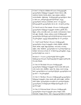 9. Unit 7-A Trip In A Balloon–8 საათი. მოსცავლეებს
ეცოდინებათ შემდეგი სიტყვები: bread,cheese, milk,
sandwicj, basket, bottle, plates, cups, jumper, rainbow,
storm,thunder, lightninig. მოსწავლეებს ეცოდინებათ there
is, there are კონსტრუქციების წარმოება. ასევე,
ეცოდინებათ alwaya,sometimes, never –ის ადგილი
წინადადებაში.ეცოდინებათ nd, nt, nk- ასოების კითხვა.
10. Unit 8-Look At The Animals– 8 საათი. მოსწავლეებს
ეცოდინებათ შემდეგი სიტყვები: monkey, giraffe, lion,
hippo, zebra, crocodile, neck, ear, mouth, teeth,monster, head,
tail, ugly, friendly, sleepy, asleep, scared. მოსწავლეებს
ეცოდინებათ წარსული დროის წარმოება და was და were-
ის გამოყენება. აეცევე, შეძლებენ ld,lp, ln, lt-ს კითხვას.
11. Unit 9-Look! The Sea!– 8 საათი. მოსწავლეებს
ეცოდინებათ ახალი სიტყვები: whale, dolphin, jellyfish,
shark, island, eagle, huge,aquarium, rock,sixty, seventy,
eighty, ninty hundred. ეცოდინებათ ee–ს კითხვის წესი და
behind, between, in front of- ის სწორად გამოყენება. ასევე,
გაიმეორებენ was , were–ს .
Revision 3 – 1 საათი. გაიმეორებენ 7,8,9 თავებში
შესწავლილ მასალას. შეასრულებენ პროექტს თემაზე My
Favorite Month.
12. Unit 10-The Island- 8 საათი. მოსწავლეებს
ეცოდინებათ შემდეგი სიტყვები: beach, sand, shell, pool,
crab, touch, claw, shellfish, spine, fin, sharp, crawl, strong,
hard. ეცოდინებათ oo–ს კითხვის წესები. ეცოდინებათ can
და don`t –ის გამოყენება.
13. Unit 11-The Boat– 8 საათი. მოსწავლეებს ეცოდინებათ
შემდეგი სიტყვები: chop, mend, pull, push, jungle, sail,first-
sixth, spider. ეცოდინებათ ასოების ai-ს კითხვის წესები.
ეცოდინებათ, რომ წესიერი ზმნები წარსულში -ed –ს
დაირთავენ.
14. Unit 12-Welcome Home! –8 საათი. მოსწავლეებს
ეცოდინებათ ახალი სიტყვები: pizza, burger, salad,
lemonade, hungry,thirsty, land. ასევე ეცოდინებათ ასოების:
 