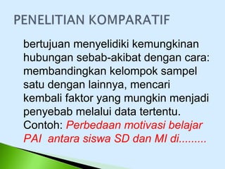 bertujuan menyelidiki kemungkinan
hubungan sebab-akibat dengan cara:
membandingkan kelompok sampel
satu dengan lainnya, mencari
kembali faktor yang mungkin menjadi
penyebab melalui data tertentu.
Contoh: Perbedaan motivasi belajar
PAI antara siswa SD dan MI di.........
 