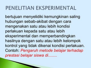 bertujuan menyelidiki kemungkinan saling
hubungan sebab-akibat dengan cara
mengenakan satu atau lebih kondisi
perlakuan kepada satu atau lebih
eksperimental dan memperbandingkan
hasilnya dengan satu atau lebih kelompok
kontrol yang tidak dikenai kondisi perlakuan.
Contoh: Pengaruh metode belajar terhadap
prestasi belajar siswa di........
 
