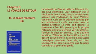 Chapitre 8
LE VOYAGE DE RETOUR
III. La sainte rencontre
(3)
La Volonté du Père et celle du Fils sont Un,
par Leur extension. Leur extension est le
résultat de Leur Unité, dont la cohésion est
assurée par l'extension de Leur Volonté
conjointe. Cela est la création parfaite par
les parfaitement créés, en union avec le
parfait Créateur. Le Père doit donner la
paternité à Son Fils, parce que Sa propre
Paternité doit être étendue vers l'extérieur.
Toi dont la place est en Dieu, tu as la sainte
fonction d'étendre Sa Paternité en ne lui
posant aucune limite. Laisse le Saint-Esprit
t'enseigner comment faire cela, car c'est
seulement de Dieu Lui-même que tu peux
connaître ce que cela signifie.
 