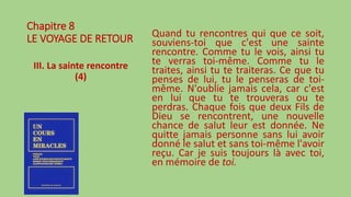 Chapitre 8
LE VOYAGE DE RETOUR
III. La sainte rencontre
(4)
Quand tu rencontres qui que ce soit,
souviens-toi que c'est une sainte
rencontre. Comme tu le vois, ainsi tu
te verras toi-même. Comme tu le
traites, ainsi tu te traiteras. Ce que tu
penses de lui, tu le penseras de toi-
même. N'oublie jamais cela, car c'est
en lui que tu te trouveras ou te
perdras. Chaque fois que deux Fils de
Dieu se rencontrent, une nouvelle
chance de salut leur est donnée. Ne
quitte jamais personne sans lui avoir
donné le salut et sans toi-même l'avoir
reçu. Car je suis toujours là avec toi,
en mémoire de toi.
 