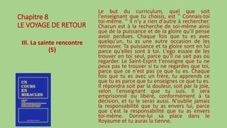 Chapitre 8
LE VOYAGE DE RETOUR
III. La sainte rencontre
(5)
Le but du curriculum, quel que soit
l'enseignant que tu choisis, est '' Connais-toi
toi-même. '' Il n'y a rien d'autre à rechercher.
Chacun est à la recherche de soi-même ainsi
que de la puissance et de la gloire qu'il pense
avoir perdues. Chaque fois que tu es avec
quelqu'un, tu as une autre occasion de les
retrouver. Ta puissance et ta gloire sont en lui
parce qu'elles sont à toi. L'ego essaie de les
trouver en toi seul, parce qu'il ne sait pas où
regarder. Le Saint-Esprit t'enseigne que tu ne
peux pas te trouver si tu ne regardes que toi,
parce que ce n'est pas ce que tu es. Chaque
fois que tu es avec un frère, tu apprends ce
que tu es parce que tu enseignes ce que tu es.
Il répondra soit par la douleur, soit par la joie,
selon l'enseignant que tu suis. Il sera
emprisonné ou libéré, conformément à ta
décision, et tu le seras aussi. N'oublie jamais
la responsabilité que tu as envers lui, parce
que c'est la responsabilité que tu as envers
toi-même. Donne-lui sa place dans le
Royaume et tu auras la tienne.
 