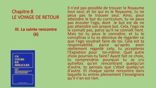 Chapitre 8
LE VOYAGE DE RETOUR
III. La sainte rencontre
(6)
Il n'est pas possible de trouver le Royaume
tout seul; et toi qui es le Royaume, tu ne
peux pas te trouver seul. Ainsi, pour
atteindre le but du curriculum, tu ne peux
pas écouter l'ego, dont le but est de ne
pas atteindre son propre but. Cela, l'ego ne
le connaît pas, parce qu'il ne connaît rient.
Mais toi tu peux le connaître, et tu le
connaîtras si tu es désireux de regarder ce
que l'ego voudrait faire de toi. Cela est ta
responsabilité, parce qu'après avoir
réellement regardé cela, tu accepteras
l'Expiation pour toi-même. Quel autre
choix pourrais-tu faire? Ayant fait ce choix,
tu comprendras pourquoi tu as cru
autrefois qu'en rencontrant quelqu'un
d'autre, tu pensais que c'était quelqu'un
d'autre. Et chaque sainte rencontre dans
laquelle tu entres pleinement t'enseignera
qu'il n'en est rien.
 