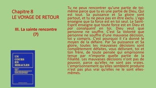 Chapitre 8
LE VOYAGE DE RETOUR
III. La sainte rencontre
(7)
Tu ne peux rencontrer qu'une partie de toi-
même parce que tu es une partie de Dieu, Qui
est tout. Sa puissance et Sa gloire sont
partout, et tu ne peux pas en être exclu. L'ego
enseigne que ta force est en toi seul. Le Saint-
Esprit enseigne que toute force est en Dieu et
par conséquent en toi. Dieu veut que
personne ne souffre. C'est Sa Volonté que
personne ne souffre d'une mauvaise décision,
toi y compris. C'est pourquoi Il t'a donné le
moyen de la défaire. Par Sa puissance et Sa
gloire, toutes tes mauvaises décisions sont
complètement défaites, vous délivrant, toi et
ton frère, de toute pensée qui emprisonne
tenue par n'importe quelle partie de la
Filialité. Les mauvaises décisions n'ont pas de
pouvoir, parce qu'elles ne sont pas vraies.
L'emprisonnement qu'elles semblent produire
n'est pas plus vrai qu'elles ne le sont elles-
mêmes.
 