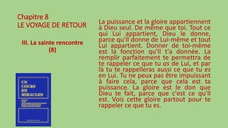 Chapitre 8
LE VOYAGE DE RETOUR
III. La sainte rencontre
(8)
La puissance et la gloire appartiennent
à Dieu seul. De même que toi. Tout ce
qui Lui appartient, Dieu le donne,
parce qu'Il donne de Lui-même et tout
Lui appartient. Donner de toi-même
est la fonction qu'Il t'a donnée. La
remplir parfaitement te permettra de
te rappeler ce que tu as de Lui, et par
là tu te rappelleras aussi ce que tu es
en Lui. Tu ne peux pas être impuissant
à faire cela, parce que cela est ta
puissance. La gloire est le don que
Dieu te fait, parce que c'est ce qu'Il
est. Vois cette gloire partout pour te
rappeler ce que tu es.
 