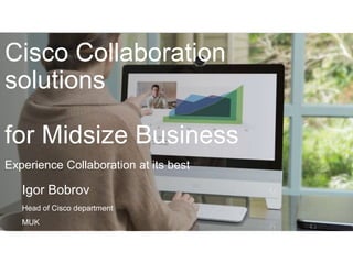 Experience Collaboration at its best
Cisco Collaboration
solutions
for Midsize Business
Igor Bobrov
Head of Cisco department
MUK
 