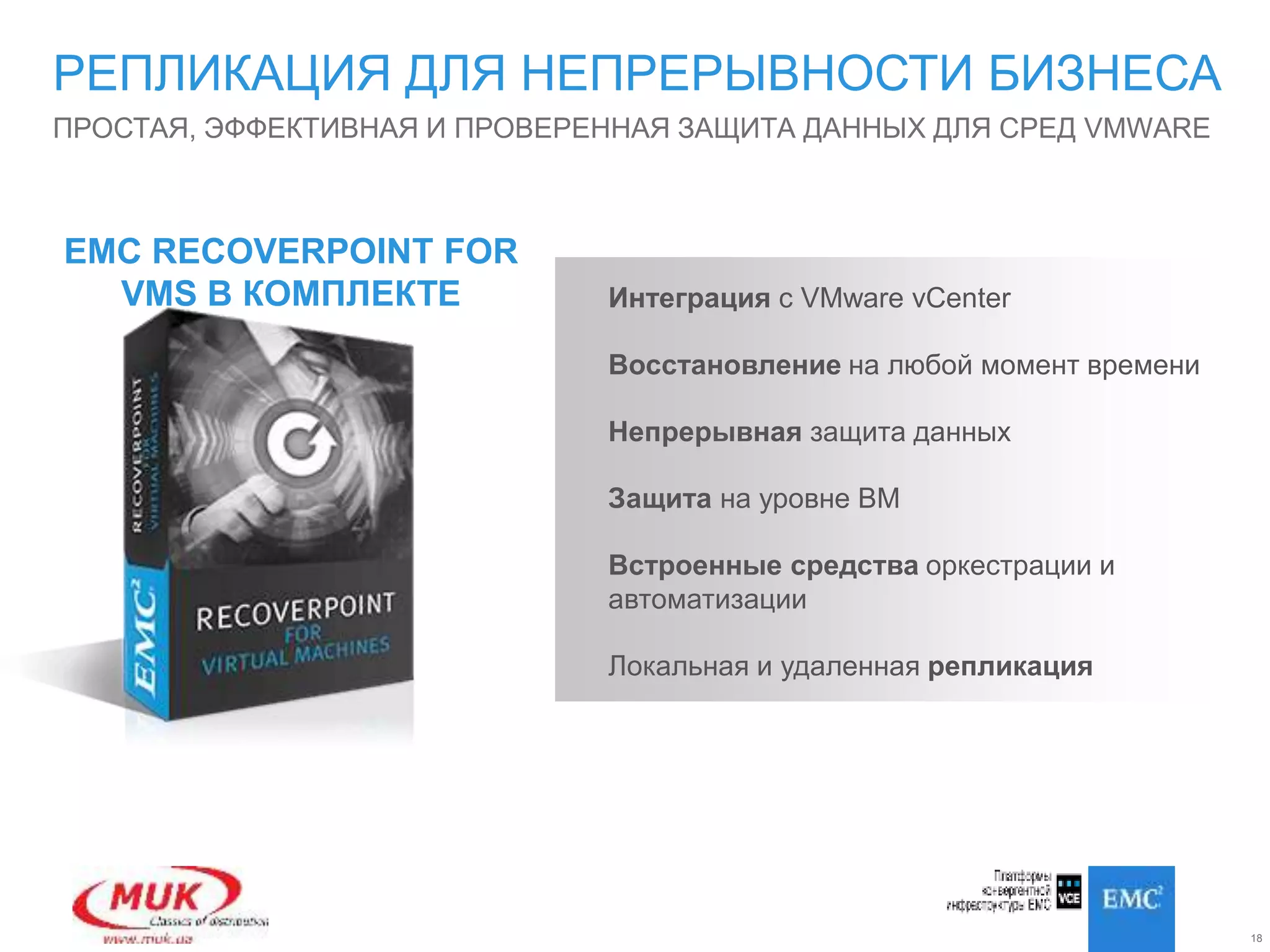 18
РЕПЛИКАЦИЯ ДЛЯ НЕПРЕРЫВНОСТИ БИЗНЕСА
ПРОСТАЯ, ЭФФЕКТИВНАЯ И ПРОВЕРЕННАЯ ЗАЩИТА ДАННЫХ ДЛЯ СРЕД VMWARE
Интеграция с VMware vCenter
Восстановление на любой момент времени
Непрерывная защита данных
Защита на уровне ВМ
Встроенные средства оркестрации и
автоматизации
Локальная и удаленная репликация
EMC RECOVERPOINT FOR
VMS В КОМПЛЕКТЕ
 