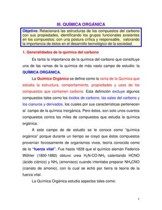 1
III. QUÍMICA ORGÁNICA
Objetivo: Relacionará las estructuras de los compuestos del carbono
con sus propiedades, identificando los grupos funcionales existentes
en los compuestos; con una postura crítica y responsable, valorando
la importancia de éstos en el desarrollo tecnológico de la sociedad.
1. Generalidades de la química del carbono
Es tanta la importancia de la química del carbono que constituye
una de las ramas de la química de más vasto campo de estudio: la
QUÍMICA ORGÁNICA.
La Química Orgánica se define como la rama de la Química que
estudia la estructura, comportamiento, propiedades y usos de los
compuestos que contienen carbono. Esta definición excluye algunos
compuestos tales como los óxidos de carbono, las sales del carbono y
los cianuros y derivados, los cuales por sus características pertenecen
al campo de la química inorgánica. Pero éstos, son solo unos cuantos
compuestos contra los miles de compuestos que estudia la química
orgánica.
A este campo de de estudio se le conoce como “química
orgánica” porque durante un tiempo se creyó que éstos compuestos
provenían forzosamente de organismos vivos, teoría conocida como
de la “fuerza vital”. Fue hasta 1828 que el químico alemán Federico
Wöhler (1800-1882) obtuvo urea H2N-CO-NH2 calentando HCNO
(ácido ciánico) y NH3 (amoniaco) cuando intentaba preparar NH4CNO
(cianato de amonio), con la cual se echó por tierra la teoría de la
fuerza vital.
La Química Orgánica estudia aspectos tales como:
 