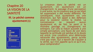 Chapitre 20
LA VISION DE LA
SAINTETÉ
III. Le péché comme
ajustement (1)
La croyance dans le péché est un
ajustement. Un ajustement est un
changement; le passage d’une perception
à une autre, ou la croyance que ce qui était
tel auparavant a été rendu différent. Par
conséquent, tout ajustement est une
distorsion, qui fait appel à des défenses
pour la soutenir contre la réalité. La
connaissance ne requiert aucun
ajustement et, de fait, se perd si le
moindre passage ou changement est
entrepris. Car cela la réduit aussitôt à une
simple perception; une façon de voir dans
laquelle la certitude est perdue et le doute
est entré. Une condition ainsi détériorée
nécessite des ajustements, parce qu’elle
n’est pas vraie. Qui a besoin de s’ajuster à
la vérité, qui n’en appelle qu’à ce qu’il est,
pour comprendre?
 