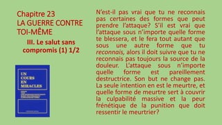 Chapitre 23
LA GUERRE CONTRE
TOI-MÊME
III. Le salut sans
compromis (1) 1/2
N’est-il pas vrai que tu ne reconnais
pas certaines des formes que peut
prendre l’attaque? S’il est vrai que
l’attaque sous n’importe quelle forme
te blessera, et le fera tout autant que
sous une autre forme que tu
reconnais, alors il doit suivre que tu ne
reconnais pas toujours la source de la
douleur. L’attaque sous n’importe
quelle forme est pareillement
destructrice. Son but ne change pas.
La seule intention en est le meurtre, et
quelle forme de meurtre sert à couvrir
la culpabilité massive et la peur
frénétique de la punition que doit
ressentir le meurtrier?
 