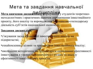 Мета та завдання навчальної
дисципліниМета вивчення дисципліни:є формування у студентів теоретико-
методологічних і практичних навичок опрацювання інвестиційного
проекту, його аналізу та впровадження у фінансово-господарську
діяльність суб’єктів національної економіки.
Завдання дисципліни:
•з’ясування засад організації інвестиційного аналізу на
підприємстві;
•ознайомлення з цілями та принципами інвестиційного аналізу;
•оволодіння методичним інструментарієм оцінювання ефективності
інвестування в умовах невизначеності і ризику та аналізу
ефективності інвестиційних проектів.
 