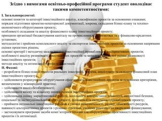Згідно з вимогами освітньо-професійної програми студент оволодіває
такими компетентностями:
І. Загальнопредметні:
основні поняття та категорії інвестиційного аналізу, класифікацію проектів за основними ознаками;
порядок підготовки проектно-кошторисної документації, зокрема, складання бізнес-плану та техніко-
економічного обґрунтування проекту;
особливості складання та аналізу фінансового плану інвестиційного проекту;
принципи організації бюджетування капіталу на промислових підприємствах та у фінансово-кредитних
установах;
методологію і прийоми комплексного аналізу та експертизи інвестиційних проектів за основними напрямами
оцінки проектних рішень;
основні критерії і методичні засади аналізу інвестиційної привабливості альтернативних проектів;
особливості аналізу ризиковості інвестиційних проектів та методики кількісної оцінки ризиковості
інвестиційних проектів;
методи аналізу та оптимізації портфеля інвестицій.
ІІ. Фахові:
– розробляти бізнес-плани проектів реальних інвестицій, зокрема, аналізувати та складати фінансовий план
інвестиційного проекту;
– здійснювати розрахункове обґрунтування ефективності інвестиційних проектів за основними критеріями,
визначеними у міжнародній практиці;
– здійснювати аналіз беззбитковості;
– здійснювати якісну та кількісну оцінку ризиків інвестиційних проектів;
– здійснювати оцінку маркетингової стратегії, доцільності використання технології, екологічної безпеки,
соціальної та інституціональної життєздатності, фінансової та економічної привабливості проекту;
– приймати оптимальні інвестиційні рішення в умовах невизначеності, ризику, обмеженості ресурсів,
наявності альтернативних проектів з різними строками, умовами реалізації та джерелами фінансування;
– застосовувати програмні засоби комп’ютерної техніки для обґрунтування ефективності інвестиційних
проектів і їх оптимізації.
 