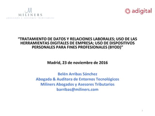 “TRATAMIENTO DE DATOS Y RELACIONES LABORALES; USO DE LAS
HERRAMIENTAS DIGITALES DE EMPRESA; USO DE DISPOSITIVOS
PERSONALES PARA FINES PROFESIONALES (BYOD)”
Madrid, 23 de noviembre de 2016
Belén Arribas Sánchez
Abogada & Auditora de Entornos Tecnológicos
Miliners Abogados y Asesores Tributarios
barribas@miliners.com
1
 