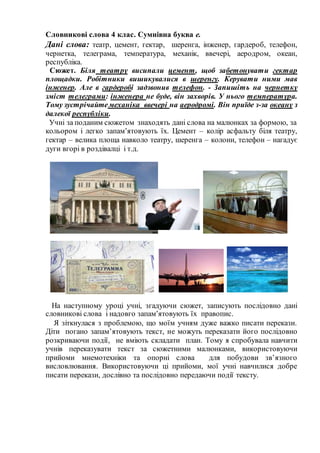 Словникові слова 4 клас. Сумнівна буква е.
Дані слова: театр, цемент, гектар, шеренга, інженер, гардероб, телефон,
чернетка, телеграма, температура, механік, ввечері, аеродром, океан,
республіка.
Сюжет. Біля театру висипали цемент, щоб забетонувати гектар
площадки. Робітники вишикувалися в шеренгу. Керувати ними мав
інженер. Але в гардеробі задзвонив телефон. - Запишіть на чернетку
зміст телеграми: інженера не буде, він захворів. У нього температура.
Тому зустрічайтемеханіка ввечері на аеродромі. Він приїде з-за океану з
далекої республіки.
Учні за поданим сюжетом знаходять дані слова на малюнках за формою, за
кольором і легко запам’ятовують їх. Цемент – колір асфальту біля театру,
гектар – велика площа навколо театру, шеренга – колони, телефон – нагадує
дуги вгорі в роздівалці і т.д.
На наступному уроці учні, згадуючи сюжет, записують послідовно дані
словникові слова і надовго запам’ятовують їх правопис.
Я зіткнулася з проблемою, що моїм учням дуже важко писати перекази.
Діти погано запам’ятовують текст, не можуть переказати його послідовно
розкриваючи події, не вміють складати план. Тому я спробувала навчити
учнів переказувати текст за сюжетними малюнками, використовуючи
прийоми мнемотехніки та опорні слова для побудови зв’язного
висловлювання. Використовуючи ці прийоми, мої учні навчилися добре
писати перекази, дослівно та послідовно передаючи події тексту.
 