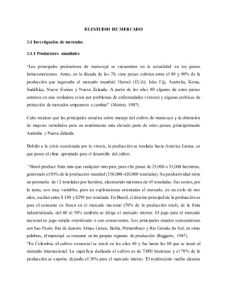 III.ESTUDIO DE MERCADO
3.1 Investigación de mercados
3.1.1 Productores mundiales
“Los principales productores de maracuyá se encuentran en la actualidad en los países
latinoamericanos. Antes, en la década de los 70, siete países cubrían entre el 80 y 90% de la
producción que ingresaba al mercado mundial: Hawaii (EUA), Islas Fiji, Australia, Kenia,
Sudáfrica, Nueva Guinea y Nueva Zelanda. A partir de los años 80 algunos de estos países
entraron en una verdadera crisis por problemas de enfermedades (virosis) y algunas políticas de
protección de mercados empezaron a cambiar” (Morton, 1987).
Cabe recalcar que los principales estudios sobre manejo del cultivo de maracuyá y la obtención
de mejores variedades para un rendimiento más elevado parte de estos países, principalmente
Australia y Nueva Zelanda.
Debido a la crisis ocasionada por la virosis, la producción se traslada hacia América Latina, ya
que posee el clima apropiado para el desarrollo del cultivo.
“Brasil produce fruta más que cualquier otro país, para ello posee de 25,000 a 33,000 hectáreas,
generando el 50% de la producción mundial (250,000-420,000 toneladas). Su productividad tiene
un promedio de 12 toneladas por hectárea, alcanzando máximos de 45 toneladas. Sus costos, por
lo tanto, son muy variables, pero en explotaciones orientadas al mercado, en un ciclo de tres
años, oscilan entre $ 180 y $290 por tonelada. En Brasil, el destino principal de la producción es
para el consumo en fresco en el mercado nacional (70% de la producción total), de la fruta
industrializada, del 40 al 50% también se dirige al mercado interno. El jugo para el mercado
nacional es jugo simple esterilizado o con conservantes. Los principales estados consumidores
son Sao Paulo, Rio de Janeiro, Minas Gerais, Bahía, Pernambuco y Rio Grande do Sul; en otras
palabras, el maracuyá se consume en las propias regiones de producción (Ruggeiro, 1987).
“En Colombia, el cultivo comercial se inició en los años 60 y fue hasta los 80 que se lanzó al
mercado internacional. La superficie dedicada al cultivo es de 7,000 hectáreas y el 70% de la
producción se exporta, dejando el 30% para el mercado interno. El rendimiento medio alcanza
 