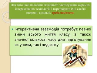 Для того щоб подолати складності застосування окремих
інтерактивних технологій і перетворити їхні слабкі
сторони в сильні, треба пам'ятати:
 Інтерактивна взаємодія потребує певної
зміни всього життя класу, а також
значної кількості часу для підготування
як учням, так і педагогу.
 