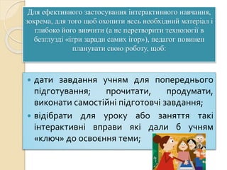 Для ефективного застосування інтерактивного навчання,
зокрема, для того щоб охопити весь необхідний матеріал і
глибоко його вивчити (а не перетворити технології в
безглузді «ігри заради самих ігор»), педагог повинен
планувати свою роботу, щоб:
 дати завдання учням для попереднього
підготування; прочитати, продумати,
виконати самостійні підготовчі завдання;
 відібрати для уроку або заняття такі
інтерактивні вправи які дали б учням
«ключ» до освоєння теми;
 