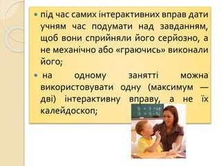  під час самих інтерактивних вправ дати
учням час подумати над завданням,
щоб вони сприйняли його серйозно, а
не механічно або «граючись» виконали
його;
 на одному занятті можна
використовувати одну (максимум —
дві) інтерактивну вправу, а не їх
калейдоскоп;
 