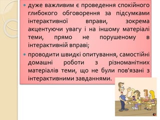  дуже важливим є проведення спокійного
глибокого обговорення за підсумками
інтерактивної вправи, зокрема
акцентуючи увагу і на іншому матеріалі
теми, прямо не порушеному в
інтерактивній вправі;
 проводити швидкі опитування, самостійні
домашні роботи з різноманітних
матеріалів теми, що не були пов'язані з
інтерактивними завданнями.
 