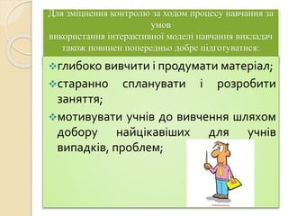 Для зміцнення контролю за ходом процесу навчання за
умов
використання інтерактивної моделі навчання викладач
також повинен попередньо добре підготуватися:
глибоко вивчити і продумати матеріал;
старанно спланувати і розробити
заняття;
мотивувати учнів до вивчення шляхом
добору найцікавіших для учнів
випадків, проблем;
 