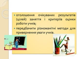  оголошення очікуваних результатів
(цілей) заняття і критеріїв оцінки
роботи учнів;
 передбачити різноманітні методи для
привернення уваги учнів.
 