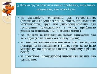 3. Кожна група розв'язує певну проблему, визначену
завданням, яке може бути:
 за складністю однаковим для гетерогенних
(складаються з учнів з різним рівнем пізнавальних
можливостей) груп або диференційованим для
гомогенних (складаються з учнів, приблизно
рівних за пізнавальними можливостями);
 за змістом та навчальною метою однаковим для
всіх груп (не належно від складу групи);
 за змістом взаємодоповнюючим або послідовно
пов'язаним із завданнями інших груп за логікою
матеріалу, що дозволяє вивчити проблему з різних
боків;
 за способом (процедурою) виконання різним або
однаковим.
 