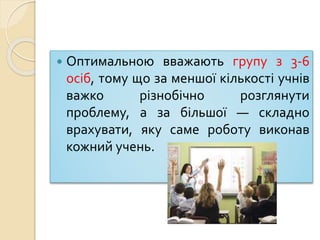  Оптимальною вважають групу з 3-6
осіб, тому що за меншої кількості учнів
важко різнобічно розглянути
проблему, а за більшої — складно
врахувати, яку саме роботу виконав
кожний учень.
 
