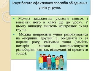 Існує багато ефективних способів об'єднання
учнів у групи.
 Можна заздалегідь скласти список і
вивісити його в класі ще до уроку. У
цьому випадку вчитель контролює склад
групи.
 Можна попросити учнів розрахуватися
на «перший, другий...», об'єднати їх за
порами року, квітками тощо (замість
номерів можна використовувати
різнобарвні картки, різноманітні предмети
тощо).
 