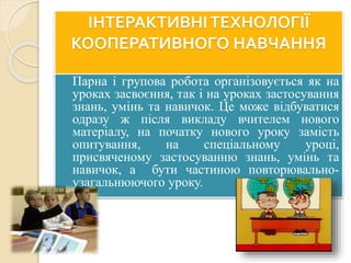 ІНТЕРАКТИВНІТЕХНОЛОГІЇ
КООПЕРАТИВНОГО НАВЧАННЯ
 Парна і групова робота організовується як на
уроках засвоєння, так і на уроках застосування
знань, умінь та навичок. Це може відбуватися
одразу ж після викладу вчителем нового
матеріалу, на початку нового уроку замість
опитування, на спеціальному уроці,
присвяченому застосуванню знань, умінь та
навичок, а бути частиною повторювально-
узагальнюючого уроку.
 