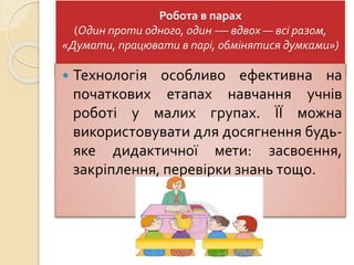 Робота в парах
(Один проти одного, один -— вдвох — всі разом,
«Думати, працювати в парі, обмінятися думками»)
 Технологія особливо ефективна на
початкових етапах навчання учнів
роботі у малих групах. ЇЇ можна
використовувати для досягнення будь-
яке дидактичної мети: засвоєння,
закріплення, перевірки знань тощо.
 